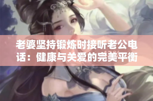 老婆堅(jiān)持鍛煉時(shí)接聽老公電話：健康與關(guān)愛的完美平衡
