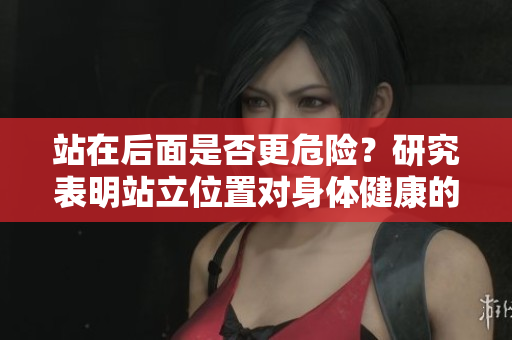 站在后面是否更危險(xiǎn)？研究表明站立位置對(duì)身體健康的影響