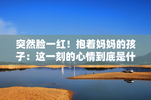 突然臉一紅！抱著媽媽的孩子：這一刻的心情到底是什么？