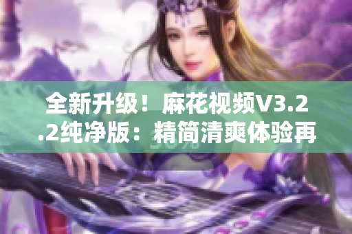 全新升級(jí)！麻花視頻V3.2.2純凈版：精簡(jiǎn)清爽體驗(yàn)再升級(jí)