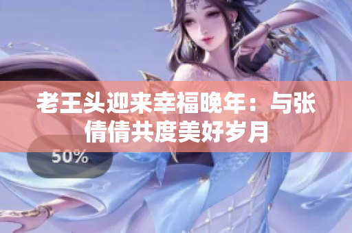 老王頭迎來幸福晚年：與張倩倩共度美好歲月