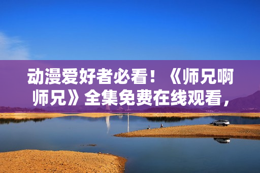 動漫愛好者必看！《師兄啊師兄》全集免費在線觀看，精彩內(nèi)容不容錯過！