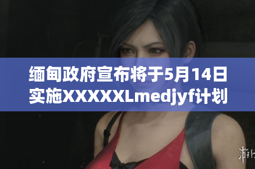 緬甸政府宣布將于5月14日實施XXXXXLmedjyf計劃