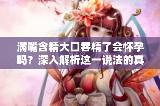 滿嘴含精大口吞精了會(huì)懷孕嗎?深入解析這一說(shuō)法的真假 滿嘴含精大口吞精了會(huì)懷孕嗎?深入解析這一說(shuō)法的真假