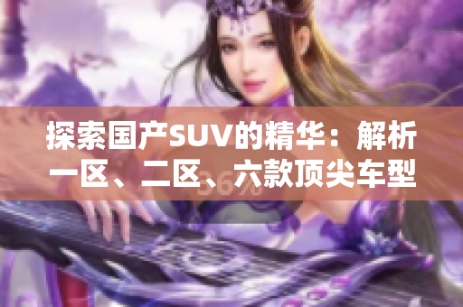 探索國產(chǎn)SUV的精華：解析一區(qū)、二區(qū)、六款頂尖車型