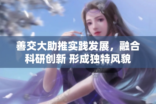 善交大助推實(shí)踐發(fā)展，融合科研創(chuàng)新 形成獨(dú)特風(fēng)貌