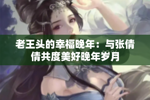 老王頭的幸福晚年：與張倩倩共度美好晚年歲月