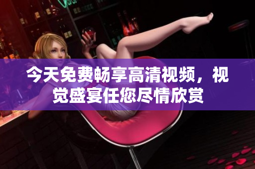 今天免費暢享高清視頻，視覺盛宴任您盡情欣賞