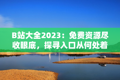 B站大全2023：免費(fèi)資源盡收眼底，探尋入口從何處著手