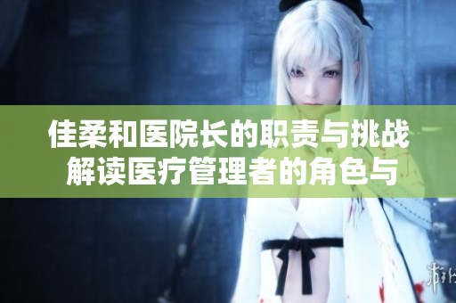 佳柔和醫(yī)院長的職責(zé)與挑戰(zhàn) 解讀醫(yī)療管理者的角色與使命