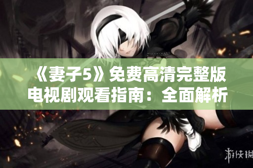 《妻子5》免費(fèi)高清完整版電視劇觀看指南：全面解析劇情、角色與影響力