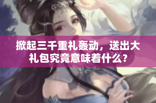 掀起三千重禮轟動，送出大禮包究竟意味著什么？