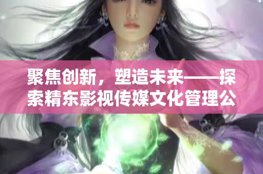 聚焦創(chuàng)新，塑造未來——探索精東影視傳媒文化管理公司的文化管理之道