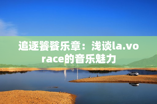 追逐饕餮樂(lè)章:淺談la.vorace的音樂(lè)魅力 追逐饕餮樂(lè)章:淺談la.vorace的音樂(lè)魅力
