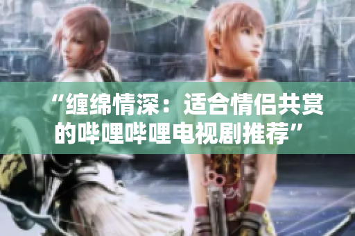 “纏綿情深:適合情侶共賞的嗶哩嗶哩電視劇推薦” “纏綿情深:適合情侶共賞的嗶哩嗶哩電視劇推薦”