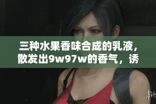 三種水果香味合成的乳液,散發(fā)出9w97w的香氣,誘人的滋潤(rùn)體驗(yàn) 三種水果香味合成的乳液,散發(fā)出9w97w的香氣,誘人的滋潤(rùn)體驗(yàn)