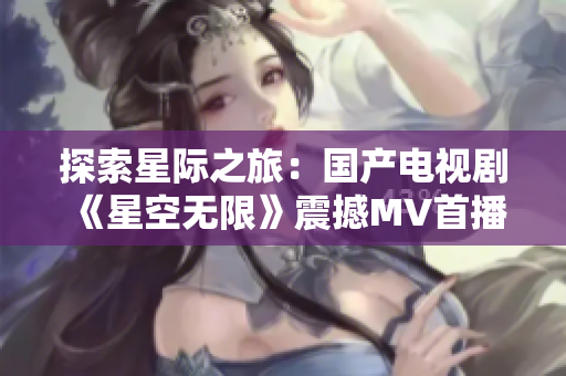 探索星際之旅：國產(chǎn)電視劇《星空無限》震撼MV首播，引發(fā)無數(shù)觀眾追捧