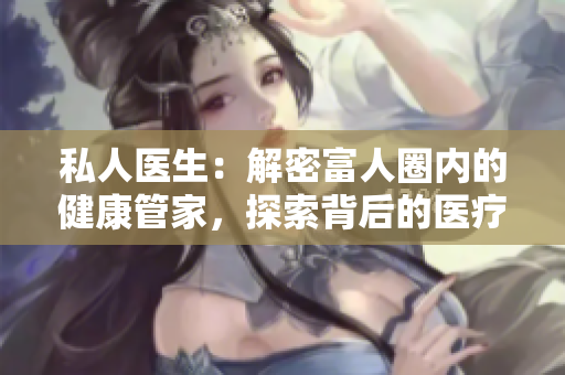 私人醫(yī)生：解密富人圈內(nèi)的健康管家，探索背后的醫(yī)療奢華與貴族化趨勢