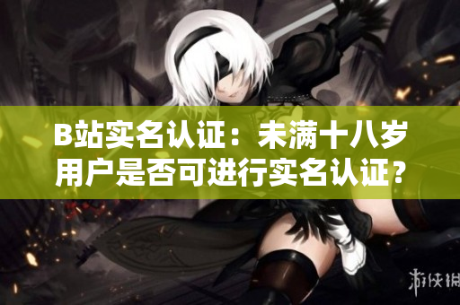 B站實(shí)名認(rèn)證：未滿十八歲用戶是否可進(jìn)行實(shí)名認(rèn)證？