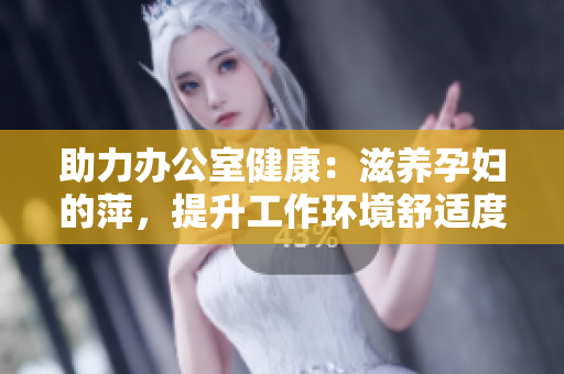 助力辦公室健康：滋養(yǎng)孕婦的萍，提升工作環(huán)境舒適度與員工福祉