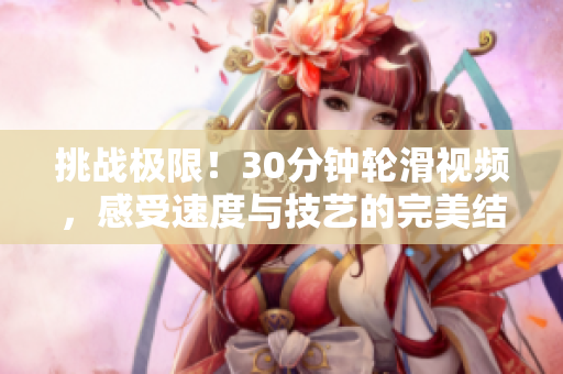 挑戰(zhàn)極限!30分鐘輪滑視頻,感受速度與技藝的完美結(jié)合 挑戰(zhàn)極限!30分鐘輪滑視頻,感受速度與技藝的完美結(jié)合