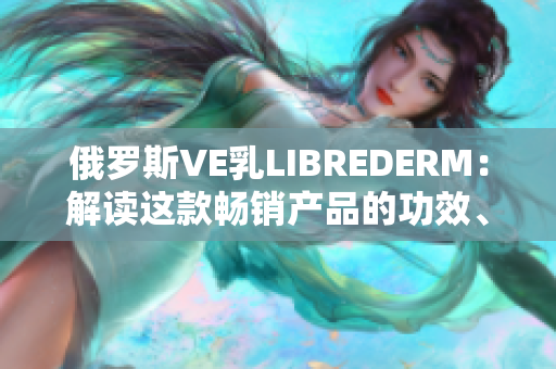 俄羅斯VE乳L(zhǎng)IBREDERM：解讀這款暢銷產(chǎn)品的功效、成分及用戶評(píng)價(jià)