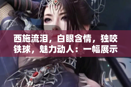 西施流淚,白眼含情,獨咬鐵球,魅力動人:一幅展示中華古風之美的畫面 西施流淚,白眼含情,獨咬鐵球,魅力動人:一幅展示中華古風之美的畫面
