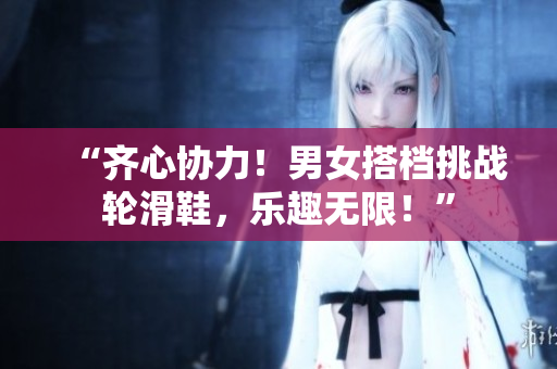 “齊心協(xié)力!男女搭檔挑戰(zhàn)輪滑鞋,樂趣無限!” “齊心協(xié)力!男女搭檔挑戰(zhàn)輪滑鞋,樂趣無限!”