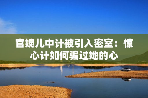 官婉兒中計(jì)被引入密室:驚心計(jì)如何騙過她的心 官婉兒中計(jì)被引入密室:驚心計(jì)如何騙過她的心