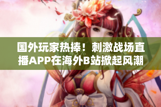 國外玩家熱捧!刺激戰(zhàn)場直播APP在海外B站掀起風(fēng)潮 國外玩家熱捧!刺激戰(zhàn)場直播APP在海外B站掀起風(fēng)潮