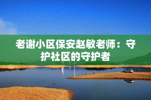 老謝小區(qū)保安趙敏老師：守護社區(qū)的守護者