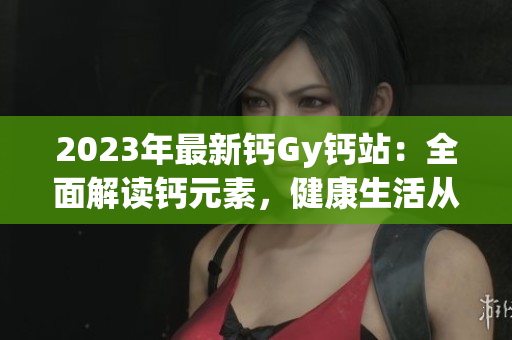 2023年最新鈣Gy鈣站：全面解讀鈣元素，健康生活從這里開始