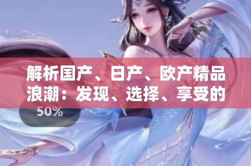 解析國(guó)產(chǎn)、日產(chǎn)、歐產(chǎn)精品浪潮：發(fā)現(xiàn)、選擇、享受的全指南