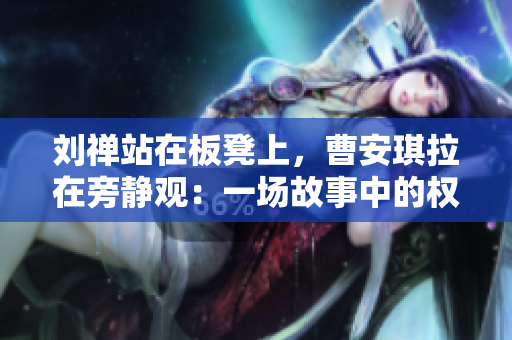 劉禪站在板凳上，曹安琪拉在旁靜觀：一場(chǎng)故事中的權(quán)謀較量