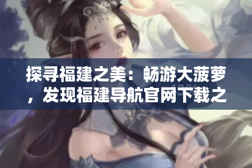 探尋福建之美：暢游大菠蘿，發(fā)現(xiàn)福建導(dǎo)航官網(wǎng)下載之旅