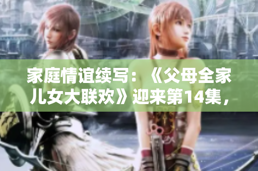 家庭情誼續(xù)寫：《父母全家兒女大聯(lián)歡》迎來(lái)第14集，喜悅與溫馨再次相聚