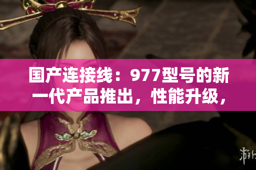 國(guó)產(chǎn)連接線：977型號(hào)的新一代產(chǎn)品推出，性能升級(jí)，質(zhì)量更可靠