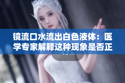 鏡流口水流出白色液體：醫(yī)學專家解釋這種現(xiàn)象是否正常