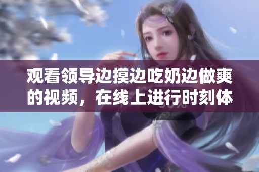 觀看領導邊摸邊吃奶邊做爽的視頻，在線上進行時刻體驗