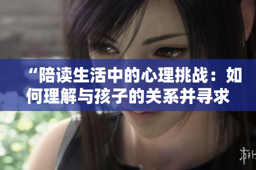 “陪讀生活中的心理挑戰(zhàn)：如何理解與孩子的關系并尋求心理咨詢”
