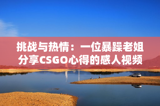 挑戰(zhàn)與熱情：一位暴躁老姐分享CSGO心得的感人視頻
