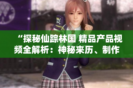 “探秘仙蹤林國(guó) 精品產(chǎn)品視頻全解析：神秘來(lái)歷、制作工藝與品質(zhì)保證一覽”
