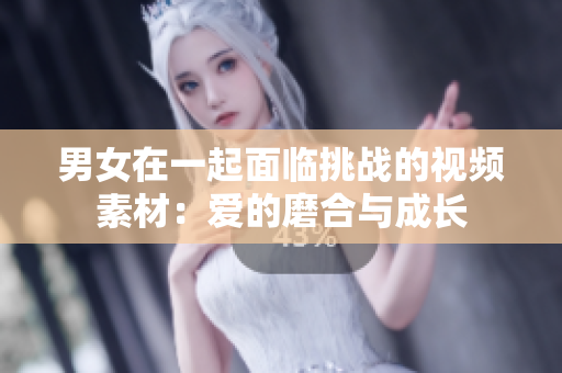 男女在一起面臨挑戰(zhàn)的視頻素材：愛(ài)的磨合與成長(zhǎng)