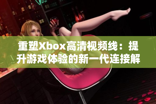 重塑Xbox高清視頻線：提升游戲體驗(yàn)的新一代連接解決方案