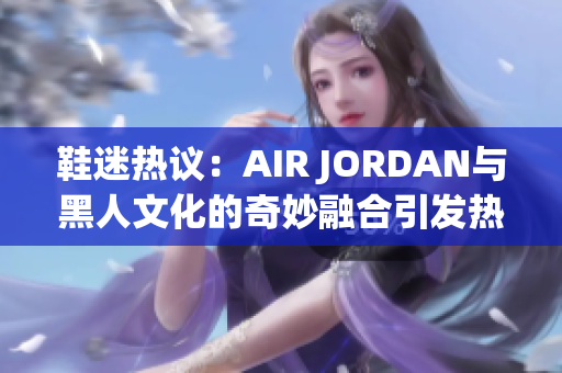 鞋迷熱議：AIR JORDAN與黑人文化的奇妙融合引發(fā)熱議