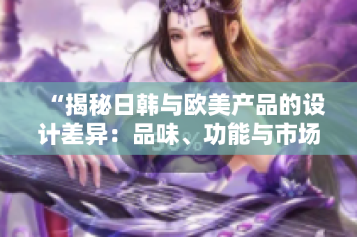 “揭秘日韓與歐美產(chǎn)品的設(shè)計(jì)差異：品味、功能與市場占有率的分析”