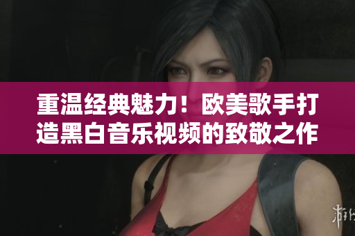 重溫經(jīng)典魅力！歐美歌手打造黑白音樂視頻的致敬之作