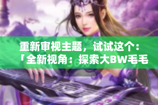 重新審視主題,試試這個:「全新視角:探索大BW毛毛多的宏大世界」 重新審視主題,試試這個:「全新視角:探索大BW毛毛多的宏大世界」