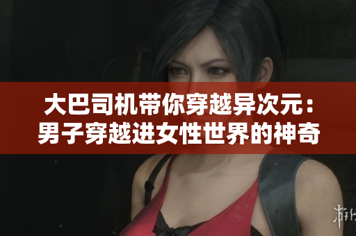 大巴司機帶你穿越異次元:男子穿越進(jìn)女性世界的神奇視頻 大巴司機帶你穿越異次元:男子穿越進(jìn)女性世界的神奇視頻
