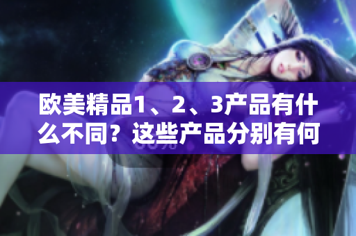 歐美精品1、2、3產(chǎn)品有什么不同？這些產(chǎn)品分別有何特點？